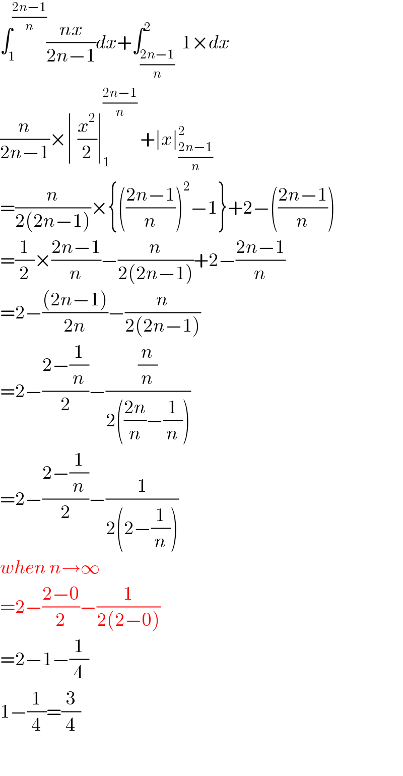 ∫_1 ^((2n−1)/n) ((nx)/(2n−1))dx+∫_((2n−1)/n) ^2  1×dx  (n/(2n−1))×∣^ (x^2 /2)∣_1 ^((2n−1)/n)  +∣x∣_((2n−1)/n) ^2   =(n/(2(2n−1)))×{(((2n−1)/n))^2 −1}+2−(((2n−1)/n))  =(1/2)×((2n−1)/n)−(n/(2(2n−1)))+2−((2n−1)/n)  =2−(((2n−1))/(2n))−(n/(2(2n−1)))  =2−((2−(1/n))/2)−((n/n)/(2(((2n)/n)−(1/n))))  =2−((2−(1/n))/2)−(1/(2(2−(1/n))))  when n→∞  =2−((2−0)/2)−(1/(2(2−0)))  =2−1−(1/4)  1−(1/4)=(3/4)    