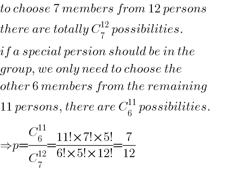 to choose 7 members from 12 persons  there are totally C_7 ^(12)  possibilities.  if a special persion should be in the  group, we only need to choose the  other 6 members from the remaining  11 persons, there are C_6 ^(11)  possibilities.  ⇒p=(C_6 ^(11) /C_7 ^(12) )=((11!×7!×5!)/(6!×5!×12!))=(7/(12))  