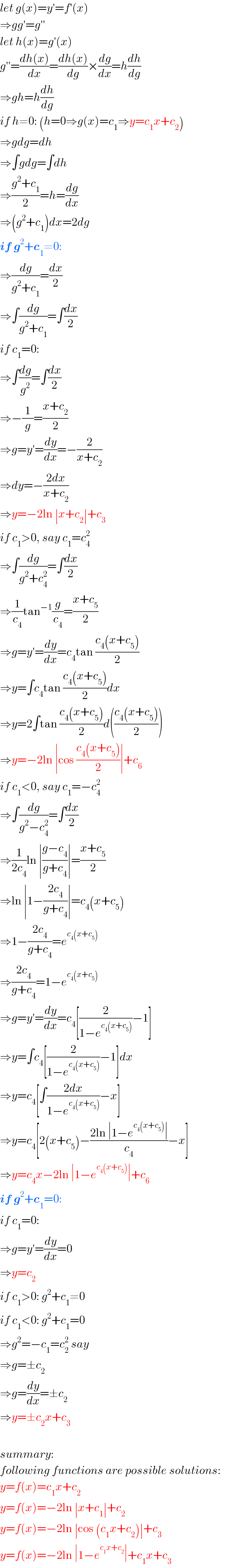 let g(x)=y′=f′(x)  ⇒gg′=g′′  let h(x)=g′(x)  g′′=((dh(x))/dx)=((dh(x))/dg)×(dg/dx)=h(dh/dg)  ⇒gh=h(dh/dg)  if h≠0: (h=0⇒g(x)=c_1 ⇒y=c_1 x+c_2 )  ⇒gdg=dh  ⇒∫gdg=∫dh  ⇒((g^2 +c_1 )/2)=h=(dg/dx)  ⇒(g^2 +c_1 )dx=2dg  if g^2 +c_1 ≠0:  ⇒(dg/(g^2 +c_1 ))=(dx/2)  ⇒∫(dg/(g^2 +c_1 ))=∫(dx/2)  if c_1 =0:  ⇒∫(dg/g^2 )=∫(dx/2)  ⇒−(1/g)=((x+c_2 )/2)  ⇒g=y′=(dy/dx)=−(2/(x+c_2 ))  ⇒dy=−((2dx)/(x+c_2 ))  ⇒y=−2ln ∣x+c_2 ∣+c_3   if c_1 >0, say c_1 =c_4 ^2   ⇒∫(dg/(g^2 +c_4 ^2 ))=∫(dx/2)  ⇒(1/c_4 )tan^(−1) (g/c_4 )=((x+c_5 )/2)  ⇒g=y′=(dy/dx)=c_4 tan ((c_4 (x+c_5 ))/2)  ⇒y=∫c_4 tan ((c_4 (x+c_5 ))/2)dx  ⇒y=2∫tan ((c_4 (x+c_5 ))/2)d(((c_4 (x+c_5 ))/2))  ⇒y=−2ln ∣cos ((c_4 (x+c_5 ))/2)∣+c_6   if c_1 <0, say c_1 =−c_4 ^2   ⇒∫(dg/(g^2 −c_4 ^2 ))=∫(dx/2)  ⇒(1/(2c_4 ))ln ∣((g−c_4 )/(g+c_4 ))∣=((x+c_5 )/2)  ⇒ln ∣1−((2c_4 )/(g+c_4 ))∣=c_4 (x+c_5 )  ⇒1−((2c_4 )/(g+c_4 ))=e^(c_4 (x+c_5 ))   ⇒((2c_4 )/(g+c_4 ))=1−e^(c_4 (x+c_5 ))   ⇒g=y′=(dy/dx)=c_4 [(2/(1−e^(c_4 (x+c_5 )) ))−1]  ⇒y=∫c_4 [(2/(1−e^(c_4 (x+c_5 )) ))−1]dx  ⇒y=c_4 [∫((2dx)/(1−e^(c_4 (x+c_5 )) ))−x]  ⇒y=c_4 [2(x+c_5 )−((2ln ∣1−e^(c_4 (x+c_5 )) ∣)/c_4 )−x]  ⇒y=c_4 x−2ln ∣1−e^(c_4 (x+c_5 )) ∣+c_6   if g^2 +c_1 =0:  if c_1 =0:  ⇒g=y′=(dy/dx)=0  ⇒y=c_2   if c_1 >0: g^2 +c_1 ≠0  if c_1 <0: g^2 +c_1 =0  ⇒g^2 =−c_1 =c_2 ^2  say  ⇒g=±c_2   ⇒g=(dy/dx)=±c_2   ⇒y=±c_2 x+c_3     summary:  following functions are possible solutions:  y=f(x)=c_1 x+c_2   y=f(x)=−2ln ∣x+c_1 ∣+c_2   y=f(x)=−2ln ∣cos (c_1 x+c_2 )∣+c_3   y=f(x)=−2ln ∣1−e^(c_1 x+c_2 ) ∣+c_1 x+c_3   