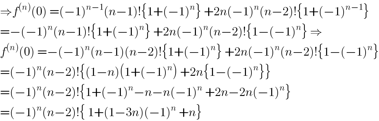 ⇒f^((n)) (0) =(−1)^(n−1) (n−1)!{1+(−1)^n } +2n(−1)^n (n−2)!{1+(−1)^(n−1) }  =−(−1)^n (n−1)!{1+(−1)^n } +2n(−1)^n (n−2)!{1−(−1)^n } ⇒  f^((n)) (0) =−(−1)^n (n−1)(n−2)!{1+(−1)^n } +2n(−1)^n (n−2)!{1−(−1)^n }  =(−1)^n (n−2)!{(1−n)(1+(−1)^n ) +2n{1−(−1)^n }}  =(−1)^n (n−2)!{1+(−1)^n −n−n(−1)^n  +2n−2n(−1)^n }  =(−1)^n (n−2)!{ 1+(1−3n)(−1)^n  +n}  