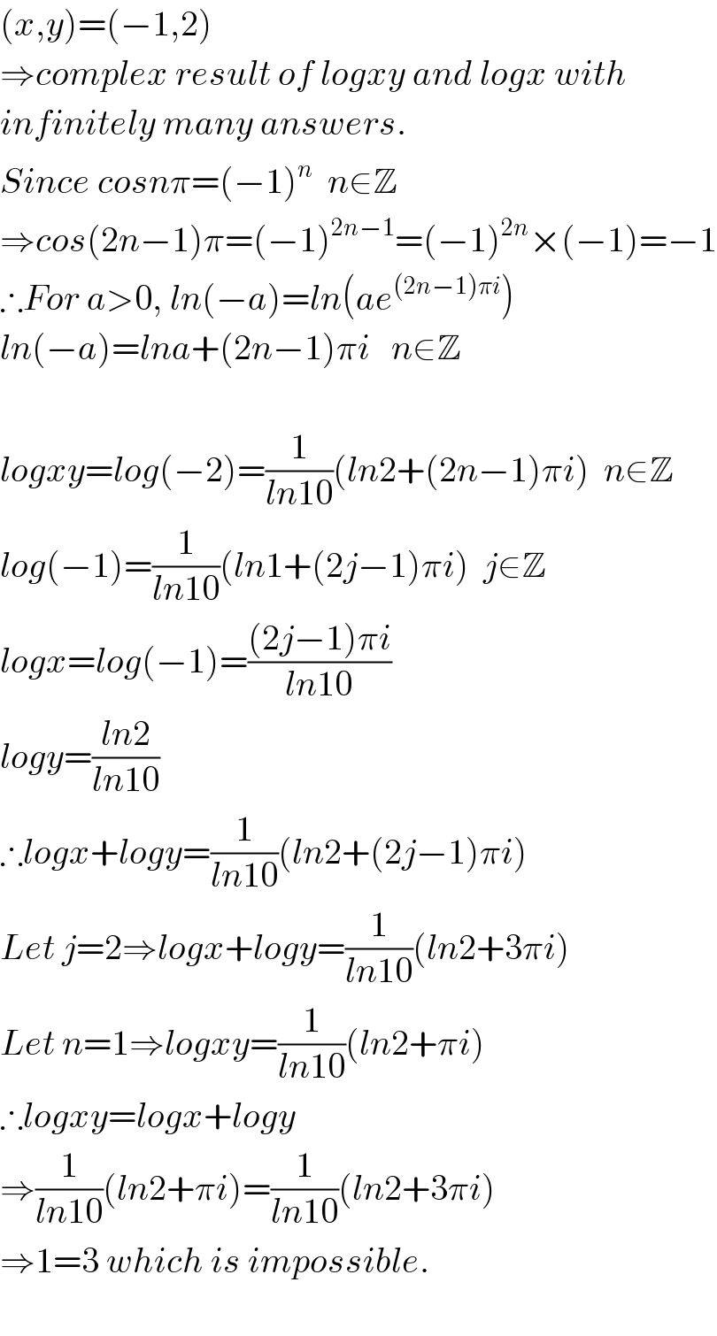 (x,y)=(−1,2)  ⇒complex result of logxy and logx with  infinitely many answers.  Since cosnπ=(−1)^n   n∈Z  ⇒cos(2n−1)π=(−1)^(2n−1) =(−1)^(2n) ×(−1)=−1  ∴For a>0, ln(−a)=ln(ae^((2n−1)πi) )  ln(−a)=lna+(2n−1)πi   n∈Z    logxy=log(−2)=(1/(ln10))(ln2+(2n−1)πi)  n∈Z  log(−1)=(1/(ln10))(ln1+(2j−1)πi)  j∈Z  logx=log(−1)=(((2j−1)πi)/(ln10))  logy=((ln2)/(ln10))  ∴logx+logy=(1/(ln10))(ln2+(2j−1)πi)  Let j=2⇒logx+logy=(1/(ln10))(ln2+3πi)  Let n=1⇒logxy=(1/(ln10))(ln2+πi)  ∴logxy=logx+logy  ⇒(1/(ln10))(ln2+πi)=(1/(ln10))(ln2+3πi)  ⇒1=3 which is impossible.    