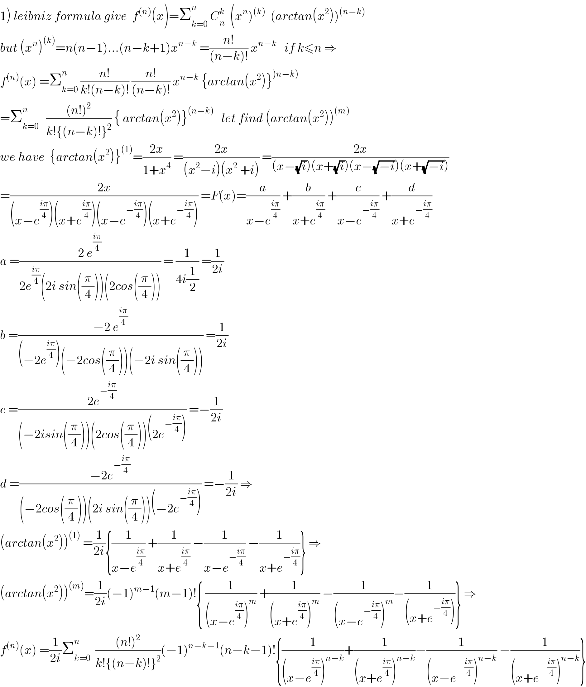 1) leibniz formula give  f^((n)) (x)=Σ_(k=0) ^n  C_n ^k   (x^n )^((k))   (arctan(x^2 ))^((n−k))   but (x^n )^((k)) =n(n−1)...(n−k+1)x^(n−k)  =((n!)/((n−k)!)) x^(n−k)    if k≤n ⇒  f^((n)) (x) =Σ_(k=0) ^n  ((n!)/(k!(n−k)!)) ((n!)/((n−k)!)) x^(n−k)  {arctan(x^2 )}^()n−k))   =Σ_(k=0) ^n    (((n!)^2 )/(k!{(n−k)!}^2 )) { arctan(x^2 )}^((n−k))    let find (arctan(x^2 ))^((m))   we have  {arctan(x^2 )}^((1)) =((2x)/(1+x^4 )) =((2x)/((x^2 −i)(x^2  +i))) =((2x)/((x−(√i))(x+(√i))(x−(√(−i)))(x+(√(−i)))))  =((2x)/((x−e^((iπ)/4) )(x+e^((iπ)/4) )(x−e^(−((iπ)/4)) )(x+e^(−((iπ)/4)) ))) =F(x)=(a/(x−e^((iπ)/4) )) +(b/(x+e^((iπ)/4) )) +(c/(x−e^(−((iπ)/4)) )) +(d/(x+e^(−((iπ)/4)) ))  a =((2 e^((iπ)/4) )/(2e^((iπ)/4) (2i sin((π/4)))(2cos((π/4))))) = (1/(4i(1/2))) =(1/(2i))  b =((−2 e^((iπ)/4) )/((−2e^((iπ)/4) )(−2cos((π/4)))(−2i sin((π/4))))) =(1/(2i))  c =((2e^(−((iπ)/4)) )/((−2isin((π/4)))(2cos((π/4)))(2e^(−((iπ)/4)) ))) =−(1/(2i))  d =((−2e^(−((iπ)/4)) )/((−2cos((π/4)))(2i sin((π/4)))(−2e^(−((iπ)/4)) ))) =−(1/(2i)) ⇒  (arctan(x^2 ))^((1))  =(1/(2i)){(1/(x−e^((iπ)/4) )) +(1/(x+e^((iπ)/4) )) −(1/(x−e^(−((iπ)/4)) )) −(1/(x+e^(−((iπ)/4)) ))} ⇒  (arctan(x^2 ))^((m)) =(1/(2i))(−1)^(m−1) (m−1)!{ (1/((x−e^((iπ)/4) )^m )) +(1/((x+e^((iπ)/4) )^m )) −(1/((x−e^(−((iπ)/4)) )^m ))−(1/((x+e^(−((iπ)/4)) )))} ⇒  f^((n)) (x) =(1/(2i))Σ_(k=0) ^n   (((n!)^2 )/(k!{(n−k)!}^2 ))(−1)^(n−k−1) (n−k−1)!{(1/((x−e^((iπ)/4) )^(n−k) ))+(1/((x+e^((iπ)/4) )^(n−k) ))−(1/((x−e^(−((iπ)/4)) )^(n−k) )) −(1/((x+e^(−((iπ)/4)) )^(n−k) ))}  