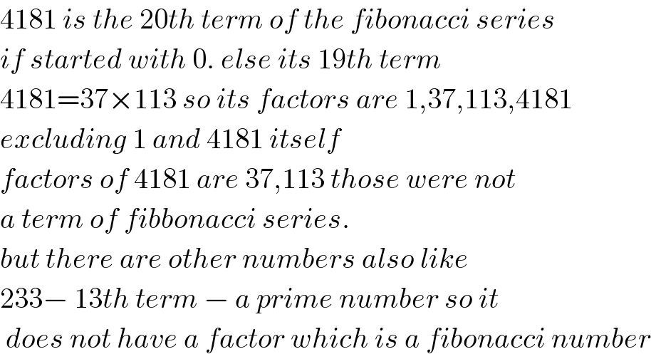 4181 is the 20th term of the fibonacci series  if started with 0. else its 19th term  4181=37×113 so its factors are 1,37,113,4181  excluding 1 and 4181 itself  factors of 4181 are 37,113 those were not  a term of fibbonacci series.  but there are other numbers also like  233− 13th term − a prime number so it   does not have a factor which is a fibonacci number  