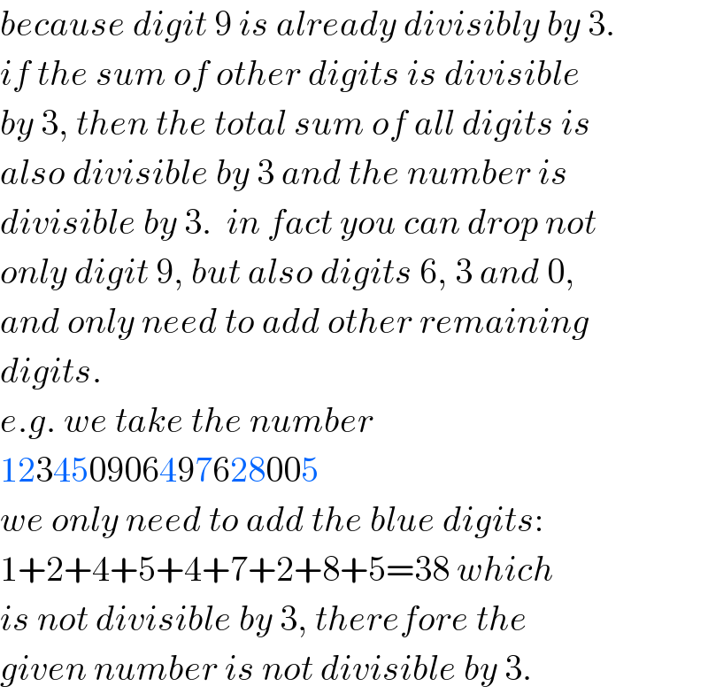 because digit 9 is already divisibly by 3.  if the sum of other digits is divisible  by 3, then the total sum of all digits is  also divisible by 3 and the number is  divisible by 3.  in fact you can drop not  only digit 9, but also digits 6, 3 and 0,  and only need to add other remaining  digits.  e.g. we take the number  123450906497628005  we only need to add the blue digits:  1+2+4+5+4+7+2+8+5=38 which  is not divisible by 3, therefore the  given number is not divisible by 3.  