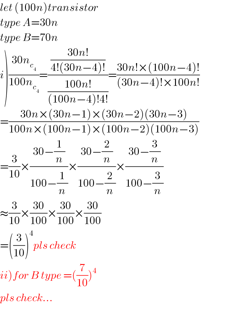 let (100n)transistor  type A=30n  type B=70n  i)((30n_c_4  )/(100n_c_4  ))=(((30n!)/(4!(30n−4)!))/((100n!)/((100n−4)!4!)))=((30n!×(100n−4)!)/((30n−4)!×100n!))  =((30n×(30n−1)×(30n−2)(30n−3))/(100n×(100n−1)×(100n−2)(100n−3)))  =(3/(10))×((30−(1/n))/(100−(1/n)))×((30−(2/n))/(100−(2/n)))×((30−(3/n))/(100−(3/n)))  ≈(3/(10))×((30)/(100))×((30)/(100))×((30)/(100))  =((3/(10)))^4 pls check  ii)for B type =((7/(10)))^4    pls check...  
