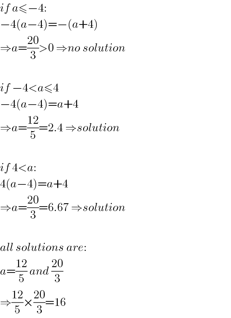 if a≤−4:  −4(a−4)=−(a+4)  ⇒a=((20)/3)>0 ⇒no solution    if −4<a≤4  −4(a−4)=a+4  ⇒a=((12)/5)=2.4 ⇒solution    if 4<a:  4(a−4)=a+4  ⇒a=((20)/3)=6.67 ⇒solution    all solutions are:  a=((12)/5) and ((20)/3)  ⇒((12)/5)×((20)/3)=16  