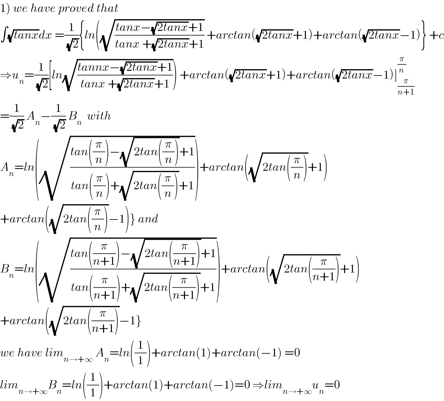 1) we have proved that   ∫(√(tanx))dx =(1/(√2)){ln((√((tanx−(√(2tanx))+1)/(tanx +(√(2tanx))+1))) +arctan((√(2tanx))+1)+arctan((√(2tanx))−1)} +c  ⇒u_n =(1/(√2))[ln(√((tannx−(√(2tanx))+1)/(tanx +(√(2tanx))+1)))) +arctan((√(2tanx))+1)+arctan((√(2tanx))−1)]_(π/(n+1)) ^(π/n)   =(1/(√2)) A_n −(1/(√2)) B_n   with  A_n =ln((√((tan((π/n))−(√(2tan((π/n))))+1)/(tan((π/n))+(√(2tan((π/n))))+1))))+arctan((√(2tan((π/n))))+1)  +arctan((√(2tan((π/n))))−1)} and  B_n =ln((√((tan((π/(n+1)))−(√(2tan((π/(n+1)))))+1)/(tan((π/(n+1)))+(√(2tan((π/(n+1)))))+1))))+arctan((√(2tan((π/(n+1)))))+1)  +arctan((√(2tan((π/(n+1)))))−1}  we have lim_(n→+∞)  A_n =ln((1/1))+arctan(1)+arctan(−1) =0  lim_(n→+∞) B_n =ln((1/1))+arctan(1)+arctan(−1)=0 ⇒lim_(n→+∞) u_n =0  