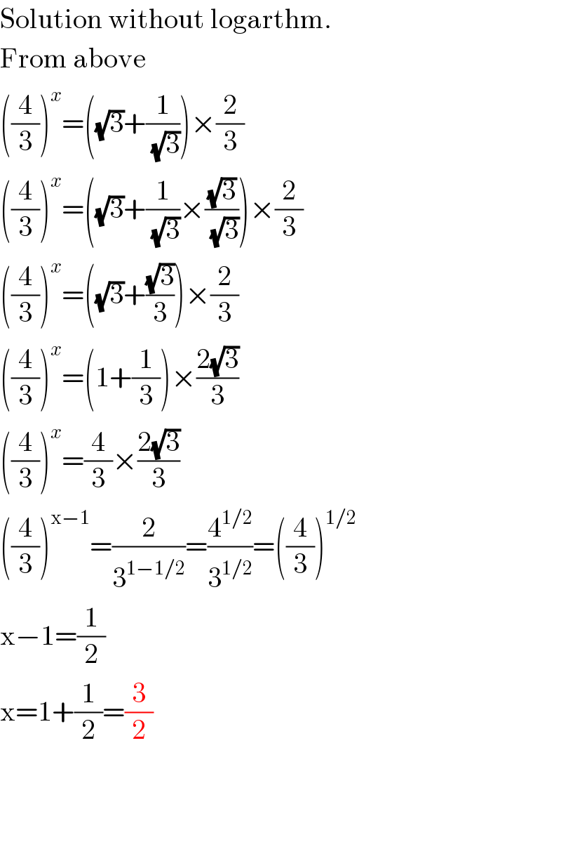 Solution without logarthm.  From above  ((4/3))^x =((√3)+(1/(√3)))×(2/3)  ((4/3))^x =((√3)+(1/(√3))×((√3)/(√3)))×(2/3)  ((4/3))^x =((√3)+((√3)/3))×(2/3)  ((4/3))^x =(1+(1/3))×((2(√3))/3)  ((4/3))^x =(4/3)×((2(√3))/3)  ((4/3))^(x−1) =(2/3^(1−1/2) )=(4^(1/2) /3^(1/2) )=((4/3))^(1/2)   x−1=(1/2)  x=1+(1/2)=(3/2)        