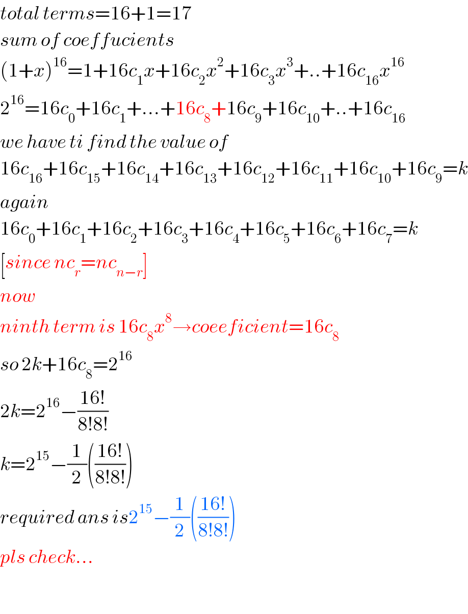 total terms=16+1=17  sum of coeffucients  (1+x)^(16) =1+16c_1 x+16c_2 x^2 +16c_3 x^3 +..+16c_(16) x^(16)   2^(16) =16c_0 +16c_1 +...+16c_8 +16c_9 +16c_(10) +..+16c_(16)   we have ti find the value of   16c_(16) +16c_(15) +16c_(14) +16c_(13) +16c_(12) +16c_(11) +16c_(10) +16c_9 =k  again  16c_0 +16c_1 +16c_2 +16c_3 +16c_4 +16c_5 +16c_6 +16c_7 =k  [since nc_r =nc_(n−r) ]  now  ninth term is 16c_8 x^8 →coeeficient=16c_8   so 2k+16c_8 =2^(16)   2k=2^(16) −((16!)/(8!8!))  k=2^(15) −(1/2)(((16!)/(8!8!)))  required ans is2^(15) −(1/2)(((16!)/(8!8!)))  pls check...    