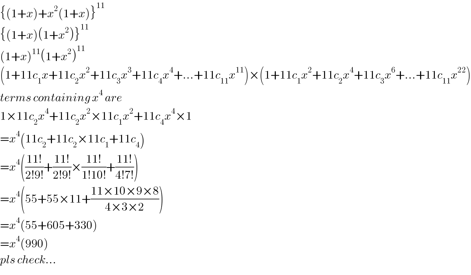 {(1+x)+x^2 (1+x)}^(11)   {(1+x)(1+x^2 )}^(11)   (1+x)^(11) (1+x^2 )^(11)   (1+11c_1 x+11c_2 x^2 +11c_3 x^3 +11c_4 x^4 +...+11c_(11) x^(11) )×(1+11c_1 x^2 +11c_2 x^4 +11c_3 x^6 +...+11c_(11) x^(22) )  terms containing x^4  are  1×11c_2 x^4 +11c_2 x^2 ×11c_1 x^2 +11c_4 x^4 ×1  =x^4 (11c_2 +11c_2 ×11c_1 +11c_4 )  =x^4 (((11!)/(2!9!))+((11!)/(2!9!))×((11!)/(1!10!))+((11!)/(4!7!)))  =x^4 (55+55×11+((11×10×9×8)/(4×3×2)))  =x^4 (55+605+330)  =x^4 (990)  pls check...  