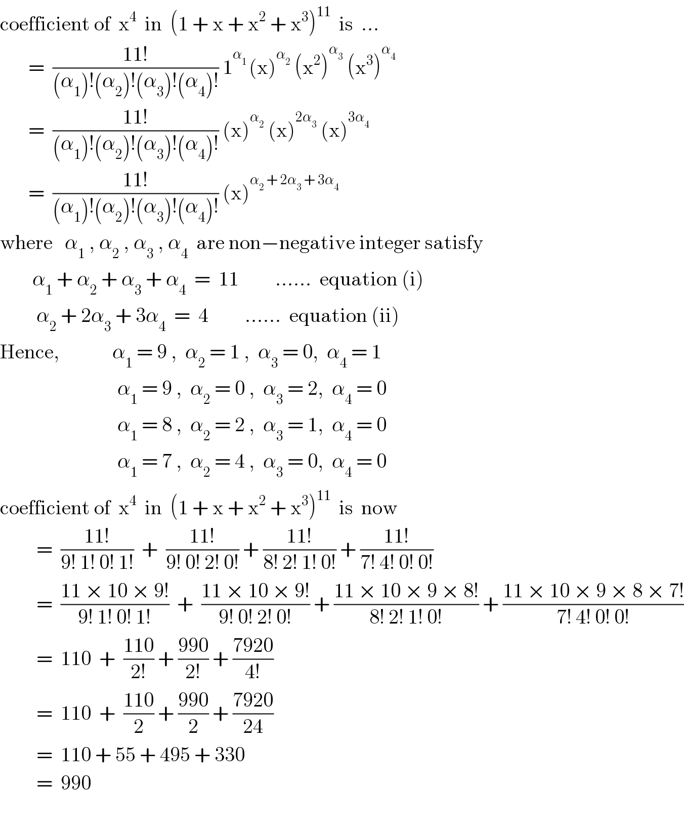 coefficient of  x^4   in  (1 + x + x^2  + x^3 )^(11)   is  ...         =  ((11!)/((α_1 )!(α_2 )!(α_3 )!(α_4 )!)) 1^(α_1  ) (x)^α_2   (x^2 )^α_3   (x^3 )^α_4           =  ((11!)/((α_1 )!(α_2 )!(α_3 )!(α_4 )!)) (x)^α_2   (x)^(2α_3 )  (x)^(3α_4 )          =  ((11!)/((α_1 )!(α_2 )!(α_3 )!(α_4 )!)) (x)^(α_2  + 2α_3  + 3α_4 )   where   α_1  , α_2  , α_3  , α_4   are non−negative integer satisfy           α_1  + α_2  + α_3  + α_4   =  11         ......  equation (i)           α_2  + 2α_3  + 3α_4   =  4         ......  equation (ii)  Hence,             α_1  = 9 ,  α_2  = 1 ,  α_3  = 0,  α_4  = 1                               α_1  = 9 ,  α_2  = 0 ,  α_3  = 2,  α_4  = 0                               α_1  = 8 ,  α_2  = 2 ,  α_3  = 1,  α_4  = 0                               α_1  = 7 ,  α_2  = 4 ,  α_3  = 0,  α_4  = 0  coefficient of  x^4   in  (1 + x + x^2  + x^3 )^(11)   is  now           =  ((11!)/(9! 1! 0! 1!))  +  ((11!)/(9! 0! 2! 0!)) + ((11!)/(8! 2! 1! 0!)) + ((11!)/(7! 4! 0! 0!))           =  ((11 × 10 × 9!)/(9! 1! 0! 1!))  +  ((11 × 10 × 9!)/(9! 0! 2! 0!)) + ((11 × 10 × 9 × 8!)/(8! 2! 1! 0!)) + ((11 × 10 × 9 × 8 × 7!)/(7! 4! 0! 0!))           =  110  +  ((110)/(2!)) + ((990)/(2!)) + ((7920)/(4!))           =  110  +  ((110)/2) + ((990)/2) + ((7920)/(24))           =  110 + 55 + 495 + 330           =  990    