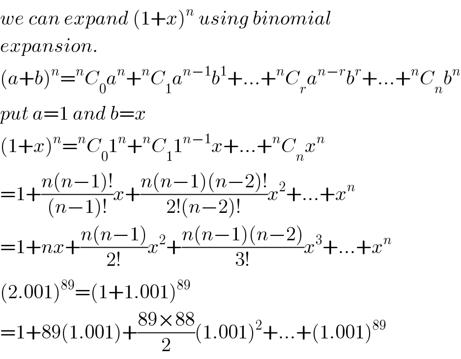 we can expand (1+x)^n  using binomial  expansion.  (a+b)^n =^n C_0 a^n +^n C_1 a^(n−1) b^1 +...+^n C_r a^(n−r) b^r +...+^n C_n b^n   put a=1 and b=x  (1+x)^n =^n C_0 1^n +^n C_1 1^(n−1) x+...+^n C_n x^n   =1+((n(n−1)!)/((n−1)!))x+((n(n−1)(n−2)!)/(2!(n−2)!))x^2 +...+x^n   =1+nx+((n(n−1))/(2!))x^2 +((n(n−1)(n−2))/(3!))x^3 +...+x^n   (2.001)^(89) =(1+1.001)^(89)   =1+89(1.001)+((89×88)/2)(1.001)^2 +...+(1.001)^(89)   
