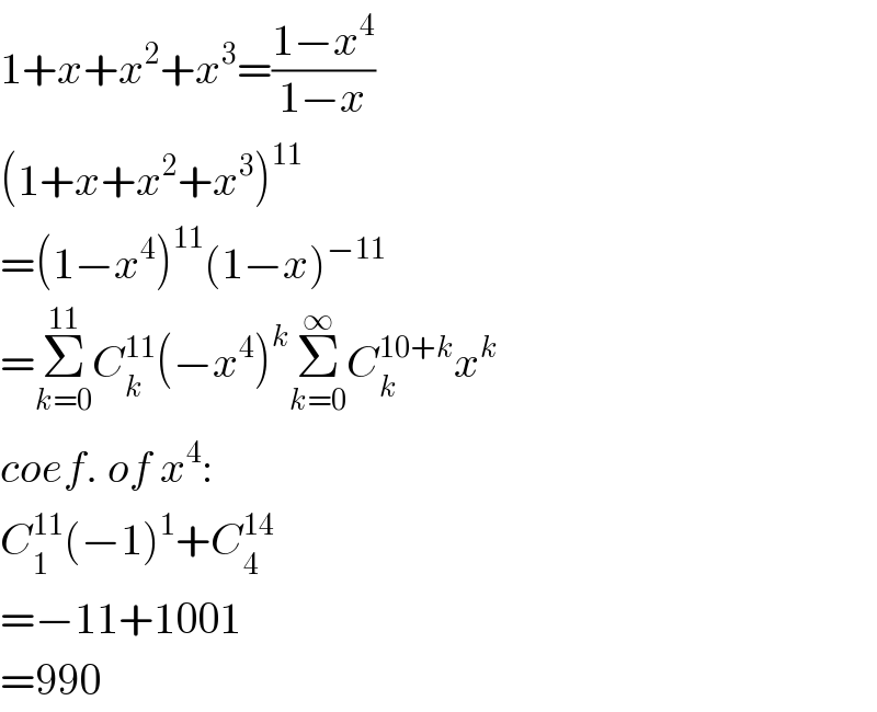 1+x+x^2 +x^3 =((1−x^4 )/(1−x))  (1+x+x^2 +x^3 )^(11)   =(1−x^4 )^(11) (1−x)^(−11)   =Σ_(k=0) ^(11) C_k ^(11) (−x^4 )^k Σ_(k=0) ^∞ C_k ^(10+k) x^k   coef. of x^4 :  C_1 ^(11) (−1)^1 +C_4 ^(14)   =−11+1001  =990  