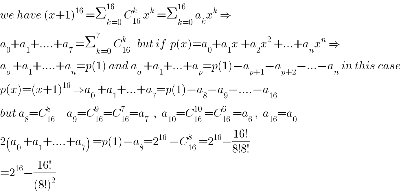 we have (x+1)^(16)  =Σ_(k=0) ^(16)  C_(16) ^k  x^k  =Σ_(k=0) ^(16)  a_k x^k  ⇒  a_0 +a_1 +....+a_7  =Σ_(k=0) ^7  C_(16) ^k    but if  p(x)=a_0 +a_1 x +a_2 x^2  +...+a_n x^n  ⇒  a_o  +a_1 +....+a_n =p(1) and a_o  +a_1 +...+a_p =p(1)−a_(p+1) −a_(p+2) −...−a_n  in this case  p(x)=(x+1)^(16)  ⇒a_0  +a_1 +...+a_7 =p(1)−a_8 −a_9 −....−a_(16)   but a_8 =C_(16) ^8      a_9 =C_(16) ^9 =C_(16) ^7 =a_7   ,  a_(10) =C_(16) ^(10)  =C_(16) ^6  =a_6  ,  a_(16) =a_0   2(a_0  +a_1 +....+a_7 ) =p(1)−a_8 =2^(16)  −C_(16) ^8  =2^(16) −((16!)/(8!8!))  =2^(16) −((16!)/((8!)^2 ))  