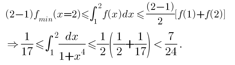    (2−1)f_(min) (x=2)≤∫_1 ^(  2) f(x)dx ≤ (((2−1))/2)[f(1)+f(2)]     ⇒ (1/(17)) ≤∫_1 ^(  2) (dx/(1+x^4 )) ≤(1/2)((1/2)+(1/(17))) < (7/(24)) .  