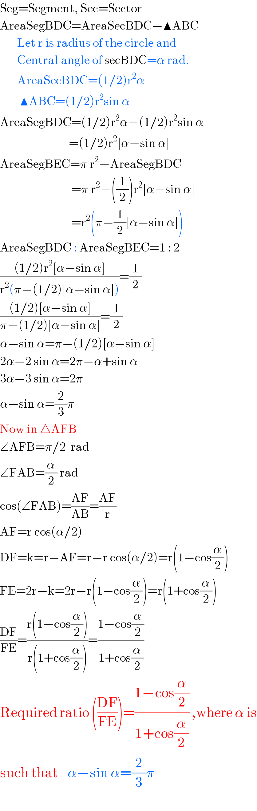 Seg=Segment, Sec=Sector  AreaSegBDC=AreaSecBDC−▲ABC         Let r is radius of the circle and         Central angle of secBDC=α rad.         AreaSecBDC=(1/2)r^2 α          ▲ABC=(1/2)r^2 sin α  AreaSegBDC=(1/2)r^2 α−(1/2)r^2 sin α                              =(1/2)r^2 [α−sin α]  AreaSegBEC=π r^2 −AreaSegBDC                               =π r^2 −((1/2))r^2 [α−sin α]                               =r^2 (π−(1/2)[α−sin α])  AreaSegBDC : AreaSegBEC=1 : 2  (((1/2)r^2 [α−sin α])/(r^2 (π−(1/2)[α−sin α])))=(1/2)  (((1/2)[α−sin α])/(π−(1/2)[α−sin α]))=(1/2)  α−sin α=π−(1/2)[α−sin α]  2α−2 sin α=2π−α+sin α  3α−3 sin α=2π  α−sin α=(2/3)π  Now in △AFB  ∠AFB=π/2  rad  ∠FAB=(α/2) rad  cos(∠FAB)=((AF)/(AB))=((AF)/r)  AF=r cos(α/2)  DF=k=r−AF=r−r cos(α/2)=r(1−cos(α/2))  FE=2r−k=2r−r(1−cos(α/2))=r(1+cos(α/2))  ((DF)/(FE))=((r(1−cos(α/2)))/(r(1+cos(α/2))))=((1−cos(α/2))/(1+cos(α/2)))  Required ratio (((DF)/(FE)))=((1−cos(α/2))/(1+cos(α/2))) ,where α is  such that    α−sin α=(2/3)π    