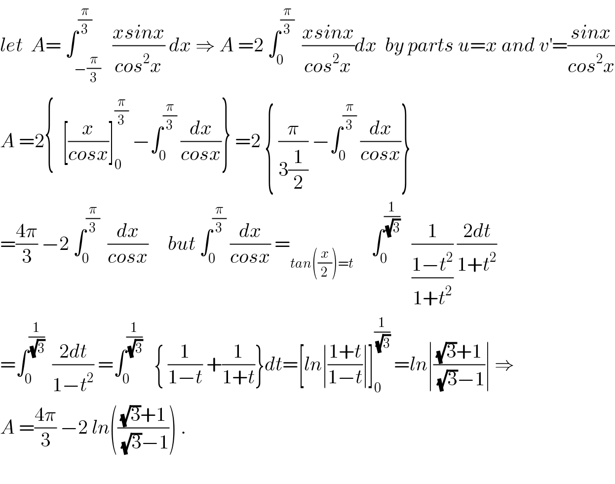 let  A= ∫_(−(π/3)) ^(π/3)   ((xsinx)/(cos^2 x)) dx ⇒ A =2 ∫_0 ^(π/3)   ((xsinx)/(cos^2 x))dx  by parts u=x and v^′ =((sinx)/(cos^2 x))  A =2{  [(x/(cosx))]_0 ^(π/3)  −∫_0 ^(π/3)  (dx/(cosx))} =2 { (π/(3(1/2))) −∫_0 ^(π/3)  (dx/(cosx))}  =((4π)/3) −2 ∫_0 ^(π/3)   (dx/(cosx))     but ∫_0 ^(π/3)  (dx/(cosx)) =_(tan((x/2))=t )     ∫_0 ^(1/(√3))    (1/((1−t^2 )/(1+t^2 ))) ((2dt)/(1+t^2 ))  =∫_0 ^(1/(√3))   ((2dt)/(1−t^2 )) =∫_0 ^(1/(√3))    { (1/(1−t)) +(1/(1+t))}dt=[ln∣((1+t)/(1−t))∣]_0 ^(1/(√3))  =ln∣(((√3)+1)/((√3)−1))∣ ⇒  A =((4π)/3) −2 ln((((√3)+1)/((√3)−1))) .    