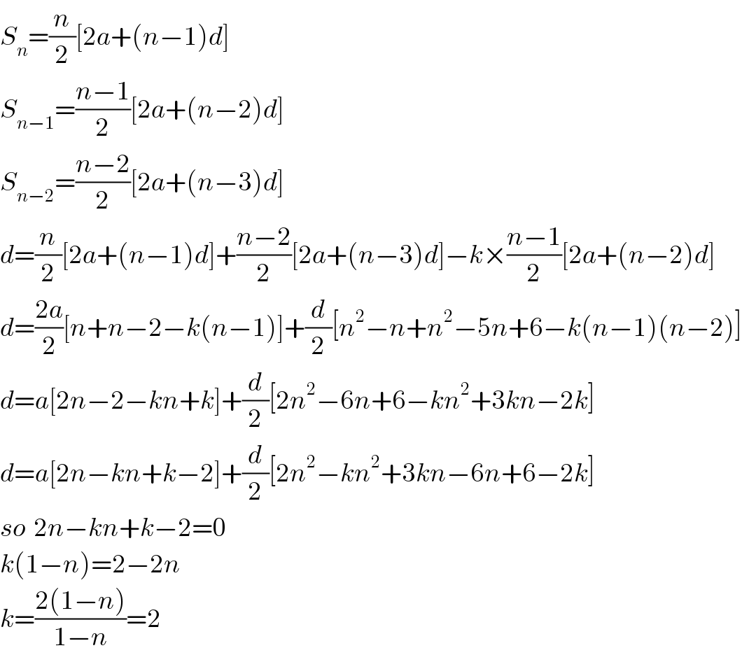 S_n =(n/2)[2a+(n−1)d]  S_(n−1) =((n−1)/2)[2a+(n−2)d]  S_(n−2) =((n−2)/2)[2a+(n−3)d]  d=(n/2)[2a+(n−1)d]+((n−2)/2)[2a+(n−3)d]−k×((n−1)/2)[2a+(n−2)d]  d=((2a)/2)[n+n−2−k(n−1)]+(d/2)[n^2 −n+n^2 −5n+6−k(n−1)(n−2)]  d=a[2n−2−kn+k]+(d/2)[2n^2 −6n+6−kn^2 +3kn−2k]  d=a[2n−kn+k−2]+(d/2)[2n^2 −kn^2 +3kn−6n+6−2k]  so  2n−kn+k−2=0  k(1−n)=2−2n  k=((2(1−n))/(1−n))=2  
