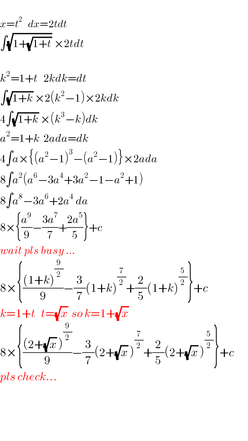   x=t^2    dx=2tdt  ∫(√(1+(√(1+t)))) ×2tdt    k^2 =1+t   2kdk=dt  ∫(√(1+k)) ×2(k^2 −1)×2kdk  4∫(√(1+k)) ×(k^3 −k)dk  a^2 =1+k  2ada=dk  4∫a×{(a^2 −1)^3 −(a^2 −1)}×2ada  8∫a^2 (a^6 −3a^4 +3a^2 −1−a^2 +1)  8∫a^8 −3a^6 +2a^4  da  8×{(a^9 /9)−((3a^7 )/7)+((2a^5 )/5)}+c  wait pls busy ...  8×{(((1+k)^(9/2) )/9)−(3/7)(1+k)^(7/2) +(2/5)(1+k)^(5/2) }+c  k=1+t   t=(√x)  so k=1+(√x)   8×{(((2+(√x) )^(9/2) )/9)−(3/7)(2+(√x) )^(7/2) +(2/5)(2+(√x) )^(5/2) }+c  pls check...        