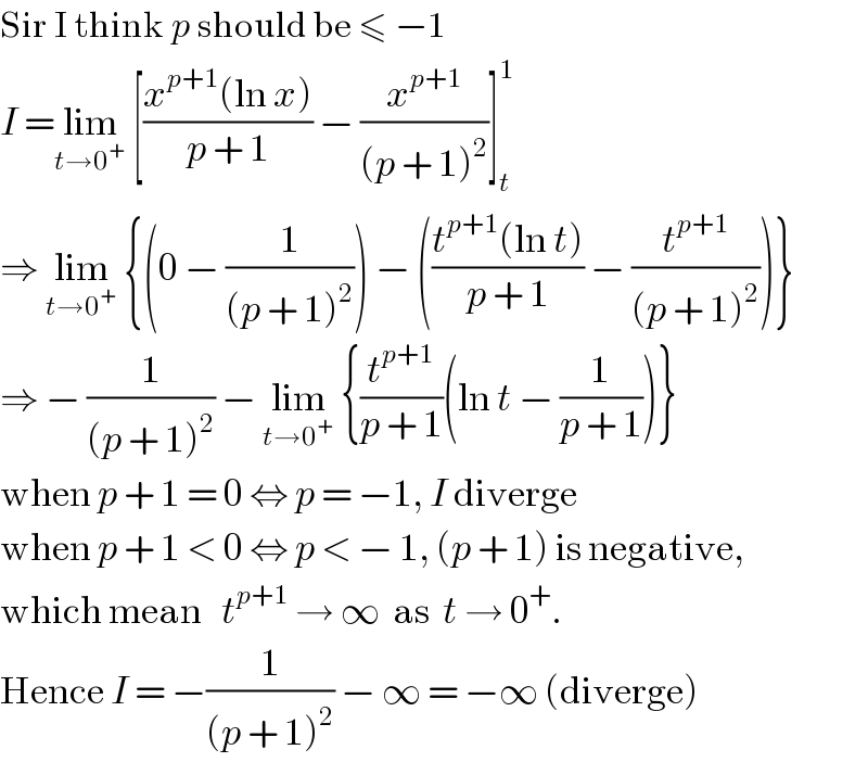 Sir I think p should be ≤ −1  I =lim_(t→0^+ )  [((x^(p+1) (ln x))/(p + 1)) − (x^(p+1) /((p + 1)^2 ))]_t ^1   ⇒ lim_(t→0^+ )  {(0 − (1/((p + 1)^2 ))) − (((t^(p+1) (ln t))/(p + 1)) − (t^(p+1) /((p + 1)^2 )))}  ⇒ − (1/((p + 1)^2 )) − lim_(t→0^+ )  {(t^(p+1) /(p + 1))(ln t − (1/(p + 1)))}  when p + 1 = 0 ⇔ p = −1, I diverge  when p + 1 < 0 ⇔ p < − 1, (p + 1) is negative,  which mean   t^(p+1)  → ∞  as  t → 0^+ .   Hence I = −(1/((p + 1)^2 )) − ∞ = −∞ (diverge)  