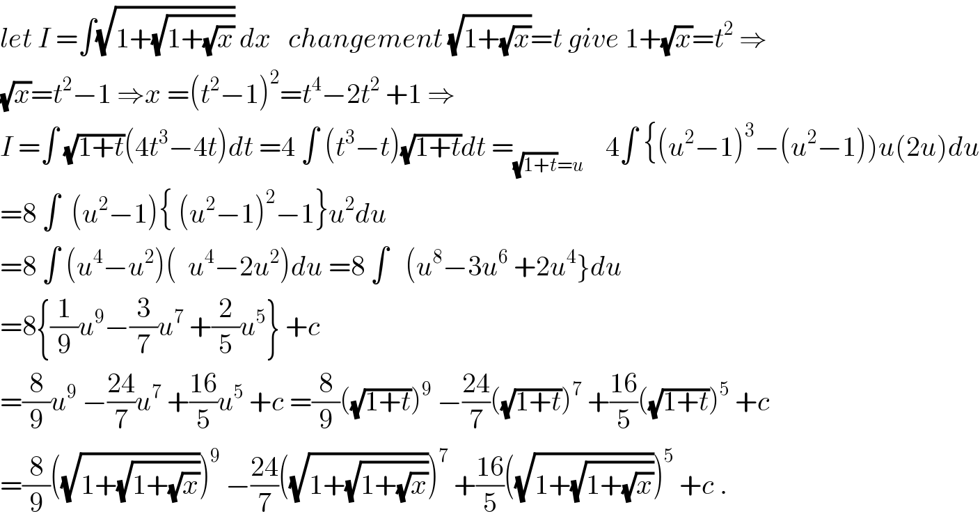 let I =∫(√(1+(√(1+(√x))))) dx   changement (√(1+(√x)))=t give 1+(√x)=t^2  ⇒  (√x)=t^2 −1 ⇒x =(t^2 −1)^2 =t^4 −2t^2  +1 ⇒  I =∫ (√(1+t))(4t^3 −4t)dt =4 ∫ (t^3 −t)(√(1+t))dt =_((√(1+t))=u)     4∫ {(u^2 −1)^3 −(u^2 −1))u(2u)du  =8 ∫  (u^2 −1){ (u^2 −1)^2 −1}u^2 du  =8 ∫ (u^4 −u^2 )(  u^4 −2u^2 )du =8 ∫   (u^8 −3u^6  +2u^4 }du  =8{(1/9)u^9 −(3/7)u^7  +(2/5)u^5 } +c  =(8/9)u^9  −((24)/7)u^7  +((16)/5)u^5  +c =(8/9)((√(1+t)))^9  −((24)/7)((√(1+t)))^7  +((16)/5)((√(1+t)))^5  +c  =(8/9)((√(1+(√(1+(√x))))))^9  −((24)/7)((√(1+(√(1+(√x))))))^7  +((16)/5)((√(1+(√(1+(√x))))))^5  +c .  