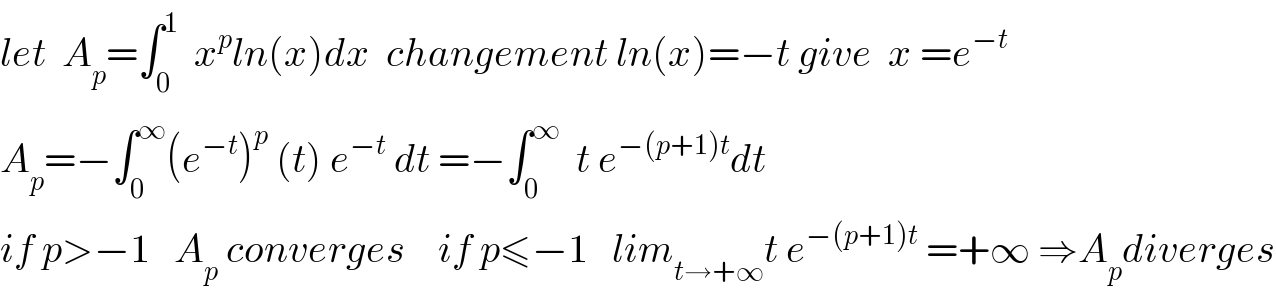 let  A_p =∫_0 ^1   x^p ln(x)dx  changement ln(x)=−t give  x =e^(−t)   A_p =−∫_0 ^∞ (e^(−t) )^p  (t) e^(−t)  dt =−∫_0 ^∞   t e^(−(p+1)t) dt  if p>−1   A_p  converges    if p≤−1   lim_(t→+∞) t e^(−(p+1)t)  =+∞ ⇒A_p diverges  