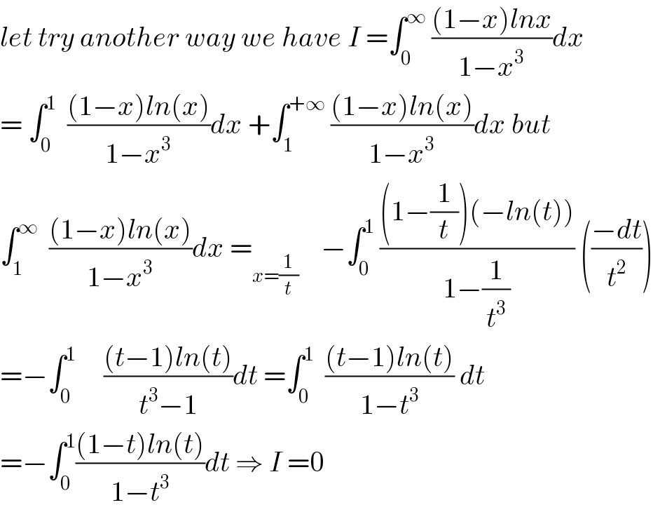 let try another way we have I =∫_0 ^∞  (((1−x)lnx)/(1−x^3 ))dx  = ∫_0 ^1   (((1−x)ln(x))/(1−x^3 ))dx +∫_1 ^(+∞)  (((1−x)ln(x))/(1−x^3 ))dx but  ∫_1 ^∞   (((1−x)ln(x))/(1−x^3 ))dx =_(x=(1/t))     −∫_0 ^1  (((1−(1/t))(−ln(t)))/(1−(1/t^3 ))) (((−dt)/t^2 ))  =−∫_0 ^1      (((t−1)ln(t))/(t^3 −1))dt =∫_0 ^1   (((t−1)ln(t))/(1−t^3 )) dt  =−∫_0 ^1 (((1−t)ln(t))/(1−t^3 ))dt ⇒ I =0  