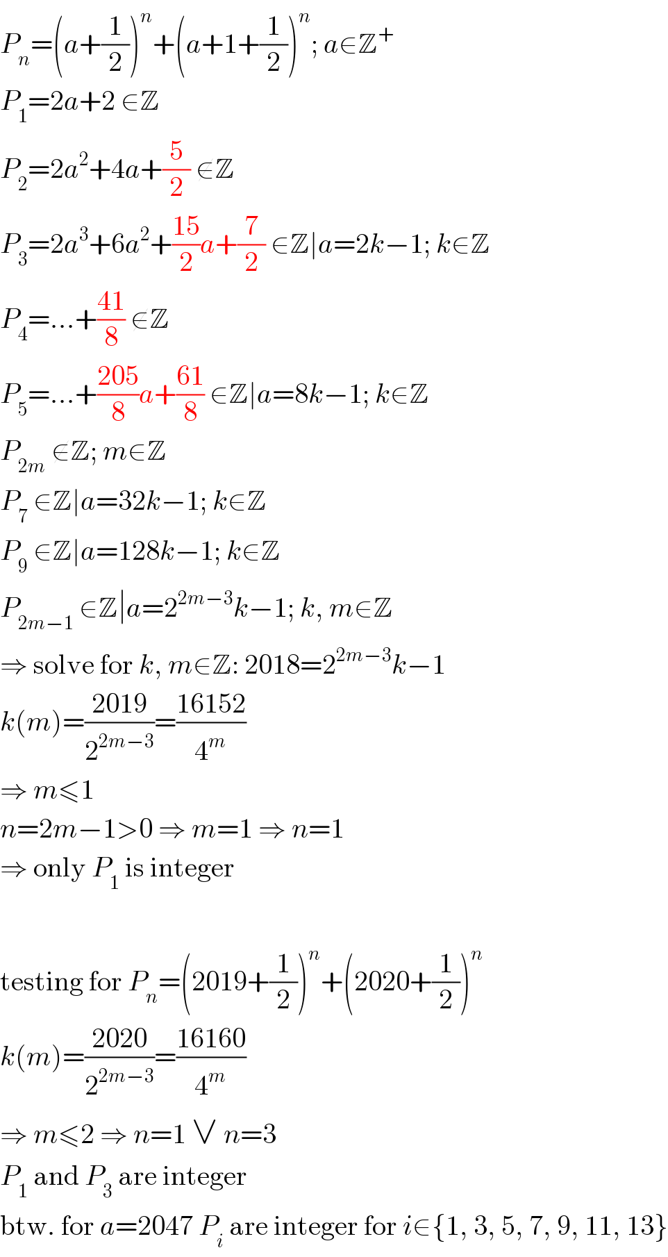 P_n =(a+(1/2))^n +(a+1+(1/2))^n ; a∈Z^+   P_1 =2a+2 ∈Z  P_2 =2a^2 +4a+(5/2) ∉Z  P_3 =2a^3 +6a^2 +((15)/2)a+(7/2) ∈Z∣a=2k−1; k∈Z  P_4 =...+((41)/8) ∉Z  P_5 =...+((205)/8)a+((61)/8) ∈Z∣a=8k−1; k∈Z  P_(2m)  ∉Z; m∈Z  P_7  ∈Z∣a=32k−1; k∈Z  P_9  ∈Z∣a=128k−1; k∈Z  P_(2m−1)  ∈Z∣a=2^(2m−3) k−1; k, m∈Z  ⇒ solve for k, m∈Z: 2018=2^(2m−3) k−1  k(m)=((2019)/2^(2m−3) )=((16152)/4^m )  ⇒ m≤1  n=2m−1>0 ⇒ m=1 ⇒ n=1  ⇒ only P_1  is integer    testing for P_n =(2019+(1/2))^n +(2020+(1/2))^n   k(m)=((2020)/2^(2m−3) )=((16160)/4^m )  ⇒ m≤2 ⇒ n=1 ∨ n=3  P_1  and P_3  are integer  btw. for a=2047 P_i  are integer for i∈{1, 3, 5, 7, 9, 11, 13}  