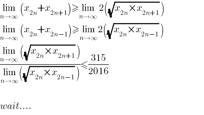 lim_(n→∞)  (x_(2n) +x_(2n+1) )≥lim_(n→∞)  2((√(x_(2n) ×x_(2n+1) )) )  lim_(n→∞)  (x_(2n) +x_(2n−1) )≥lim_(n→∞) 2((√(x_(2n) ×x_(2n−1) )) )  ((lim_(n→∞)  ((√(x_(2n) ×x_(2n+1) )) ))/(lim_(n→∞) ((√(x_(2n) ×x_(2n−1) )) )))≤((315)/(2016))    wait....  