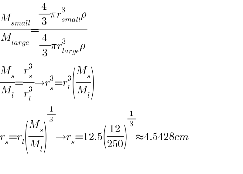 (M_(small) /M_(large) )=(((4/3)πr_(small) ^3 ρ)/((4/3)πr_(large) ^3 ρ))  (M_s /M_l )=(r_s ^3 /r_l ^3 )→r_s ^3 =r_l ^3 ((M_s /M_l ))  r_s =r_l ((M_s /M_l ))^(1/3) →r_s =12.5(((12)/(250)))^(1/3) ≈4.5428cm    