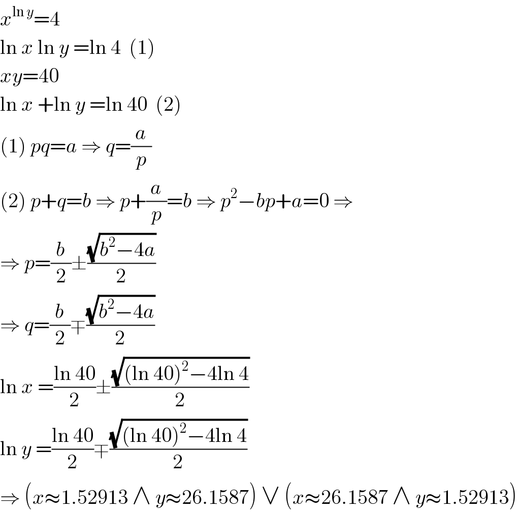 x^(ln y) =4  ln x ln y =ln 4  (1)  xy=40  ln x +ln y =ln 40  (2)  (1) pq=a ⇒ q=(a/p)  (2) p+q=b ⇒ p+(a/p)=b ⇒ p^2 −bp+a=0 ⇒  ⇒ p=(b/2)±((√(b^2 −4a))/2)  ⇒ q=(b/2)∓((√(b^2 −4a))/2)  ln x =((ln 40)/2)±((√((ln 40)^2 −4ln 4))/2)  ln y =((ln 40)/2)∓((√((ln 40)^2 −4ln 4))/2)  ⇒ (x≈1.52913 ∧ y≈26.1587) ∨ (x≈26.1587 ∧ y≈1.52913)  