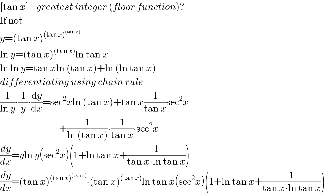 [tan x]=greatest integer (floor function)?  If not   y=(tan x)^((tan x)^((tan x)) )   ln y=(tan x)^((tan x)) ln tan x  ln ln y=tan xln (tan x)+ln (ln tan x)  differentiating using chain rule  (1/(ln y))∙(1/y)∙(dy/dx)=sec^2 xln (tan x)+tan x(1/(tan x))sec^2 x                                +(1/(ln (tan x)))∙(1/(tan x))∙sec^2 x  (dy/dx)=yln y(sec^2 x)(1+ln tan x+(1/(tan x∙ln tan x)))  (dy/dx)=(tan x)^((tan x)^((tan x)) ) ∙(tan x)^((tan x)) ln tan x(sec^2 x)(1+ln tan x+(1/(tan x∙ln tan x)))  