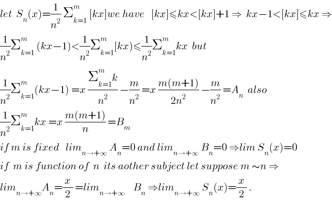 let  S_n (x)=(1/n^2 ) Σ_(k=1) ^m  [kx]we have   [kx]≤kx<[kx]+1 ⇒  kx−1<[kx]≤kx ⇒  (1/n^2 )Σ_(k=1) ^m  (kx−1)<(1/n^2 )Σ_(k=1) ^m [kx)≤(1/n^2 )Σ_(k=1) ^m kx  but  (1/n^2 )Σ_(k=1) ^m (kx−1) =x ((Σ_(k=1) ^m k)/n^2 ) −(m/n^2 ) =x ((m(m+1))/(2n^2 )) −(m/n^2 ) =A_n   also  (1/n^2 )Σ_(k=1) ^m kx =x ((m(m+1))/n) =B_m   if m is fixed   lim_(n→+∞)  A_n =0 and lim_(n→+∞)  B_n =0 ⇒lim S_n (x)=0  if  m is function of  n  its aother subject let suppose m ∼n ⇒  lim_(n→+∞) A_n =(x/2) =lim_(n→+∞)     B_n  ⇒lim_(n→+∞)  S_n (x)=(x/2) .    