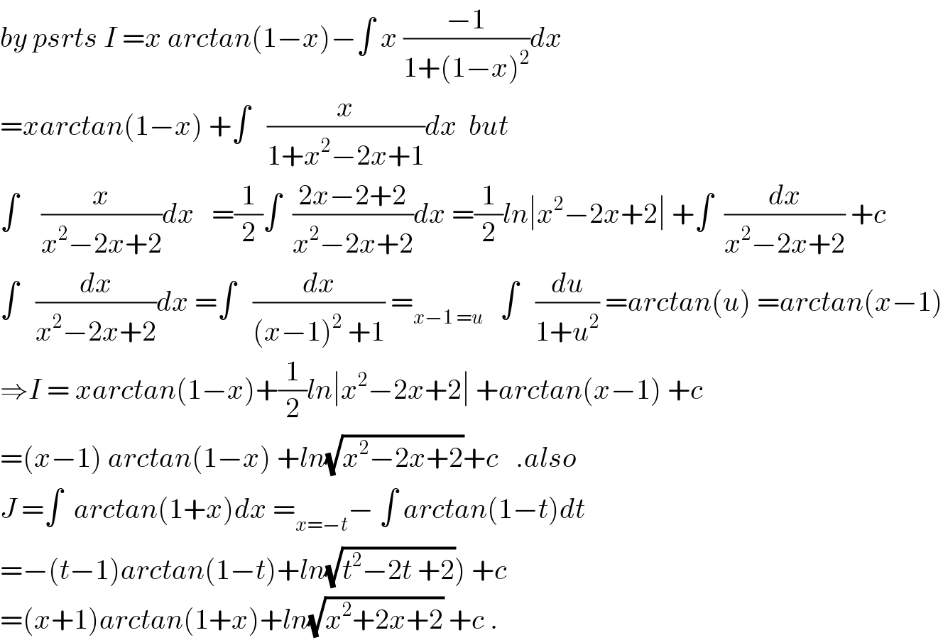 by psrts I =x arctan(1−x)−∫ x ((−1)/(1+(1−x)^2 ))dx  =xarctan(1−x) +∫   (x/(1+x^2 −2x+1))dx  but  ∫    (x/(x^2 −2x+2))dx   =(1/2)∫  ((2x−2+2)/(x^2 −2x+2))dx =(1/2)ln∣x^2 −2x+2∣ +∫  (dx/(x^2 −2x+2)) +c  ∫   (dx/(x^2 −2x+2))dx =∫   (dx/((x−1)^2  +1)) =_(x−1 =u)    ∫   (du/(1+u^2 )) =arctan(u) =arctan(x−1)  ⇒I = xarctan(1−x)+(1/2)ln∣x^2 −2x+2∣ +arctan(x−1) +c  =(x−1) arctan(1−x) +ln(√(x^2 −2x+2))+c   .also   J =∫  arctan(1+x)dx =_(x=−t) − ∫ arctan(1−t)dt  =−(t−1)arctan(1−t)+ln(√(t^2 −2t +2))) +c  =(x+1)arctan(1+x)+ln(√(x^2 +2x+2)) +c .  