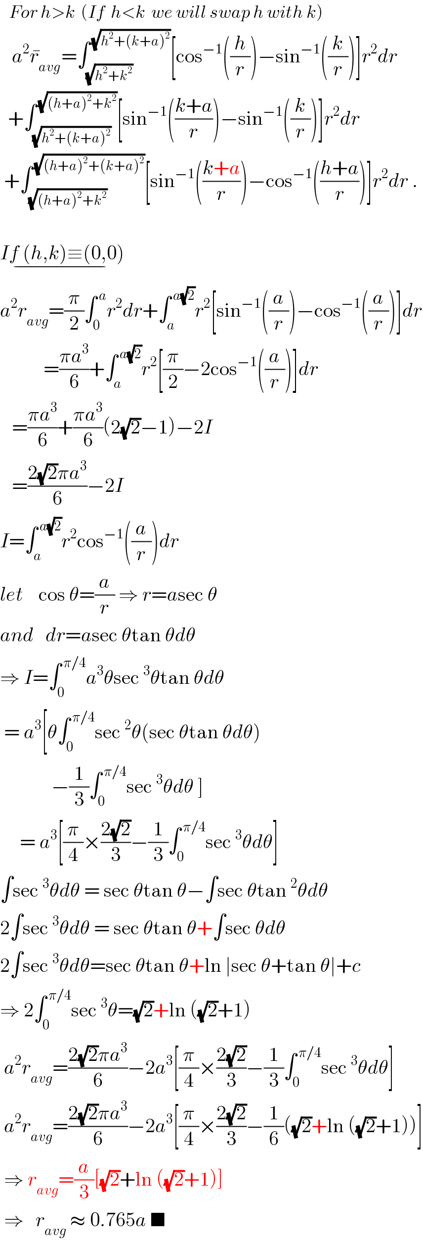    For h>k  (If  h<k  we will swap h with k)     a^2 r_(avg) ^� =∫_(√(h^2 +k^2 )) ^( (√(h^2 +(k+a)^2 ))) [cos^(−1) ((h/r))−sin^(−1) ((k/r))]r^2 dr    +∫_(√(h^2 +(k+a)^2 )) ^( (√((h+a)^2 +k^2 ))) [sin^(−1) (((k+a)/r))−sin^(−1) ((k/r))]r^2 dr   +∫_(√((h+a)^2 +k^2 )) ^( (√((h+a)^2 +(k+a)^2 ))) [sin^(−1) (((k+a)/r))−cos^(−1) (((h+a)/r))]r^2 dr .    If (h,k)≡(0,0)_(−)   a^2 r_(avg) =(π/2)∫_0 ^( a) r^2 dr+∫_a ^( a(√2)) r^2 [sin^(−1) ((a/r))−cos^(−1) ((a/r))]dr             =((πa^3 )/6)+∫_a ^( a(√2)) r^2 [(π/2)−2cos^(−1) ((a/r))]dr     =((πa^3 )/6)+((πa^3 )/6)(2(√2)−1)−2I     =((2(√2)πa^3 )/6)−2I  I=∫_a ^( a(√2)) r^2 cos^(−1) ((a/r))dr  let    cos θ=(a/r) ⇒ r=asec θ  and   dr=asec θtan θdθ  ⇒ I=∫_0 ^( π/4) a^3 θsec^3 θtan θdθ   = a^3 [θ∫_0 ^( π/4) sec^2 θ(sec θtan θdθ)               −(1/3)∫_0 ^( π/4) sec^3 θdθ ]       = a^3 [(π/4)×((2(√2))/3)−(1/3)∫_0 ^( π/4) sec^3 θdθ]  ∫sec^3 θdθ = sec θtan θ−∫sec θtan^2 θdθ  2∫sec^3 θdθ = sec θtan θ+∫sec θdθ  2∫sec^3 θdθ=sec θtan θ+ln ∣sec θ+tan θ∣+c  ⇒ 2∫_0 ^( π/4) sec^3 θ=(√2)+ln ((√2)+1)   a^2 r_(avg) =((2(√2)πa^3 )/6)−2a^3 [(π/4)×((2(√2))/3)−(1/3)∫_0 ^( π/4) sec^3 θdθ]   a^2 r_(avg) =((2(√2)πa^3 )/6)−2a^3 [(π/4)×((2(√2))/3)−(1/6)((√2)+ln ((√2)+1))]   ⇒ r_(avg) =(a/3)[(√2)+ln ((√2)+1)]   ⇒   r_(avg)  ≈ 0.765a ■  