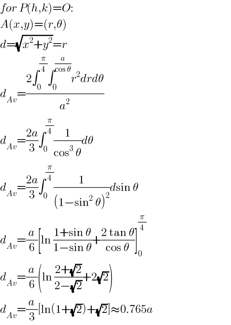 for P(h,k)=O:  A(x,y)=(r,θ)  d=(√(x^2 +y^2 ))=r  d_(Av) =((2∫_0 ^(π/4) ∫_0 ^(a/(cos θ)) r^2 drdθ)/a^2 )  d_(Av) =((2a)/3)∫_0 ^(π/4) (1/(cos^3  θ))dθ  d_(Av) =((2a)/3)∫_0 ^(π/4) (1/((1−sin^2  θ)^2 ))dsin θ  d_(Av) =(a/6)[ln ((1+sin θ)/(1−sin θ))+((2 tan θ)/(cos θ))]_0 ^(π/4)   d_(Av) =(a/6)(ln ((2+(√2))/(2−(√2)))+2(√2))  d_(Av) =(a/3)[ln(1+(√2))+(√2)]≈0.765a  