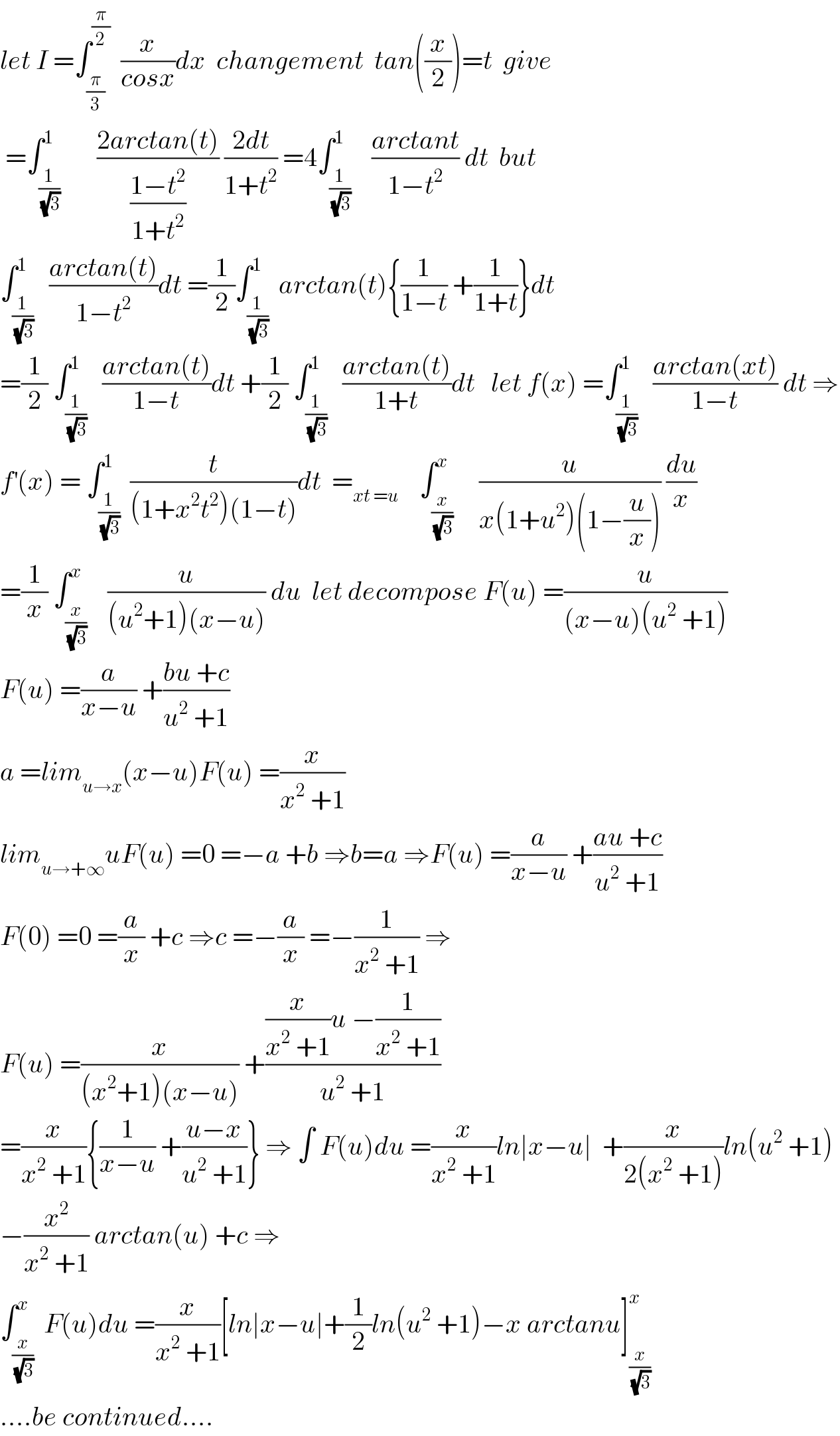 let I =∫_(π/3) ^(π/2)   (x/(cosx))dx  changement  tan((x/2))=t  give   =∫_(1/(√3)) ^1       ((2arctan(t))/((1−t^2 )/(1+t^2 ))) ((2dt)/(1+t^2 )) =4∫_(1/(√3)) ^1    ((arctant)/(1−t^2 )) dt  but  ∫_(1/(√3)) ^1   ((arctan(t))/(1−t^2 ))dt =(1/2)∫_(1/(√3)) ^1  arctan(t){(1/(1−t)) +(1/(1+t))}dt  =(1/2) ∫_(1/(√3)) ^1   ((arctan(t))/(1−t))dt +(1/2) ∫_(1/(√3)) ^1   ((arctan(t))/(1+t))dt   let f(x) =∫_(1/(√3)) ^1   ((arctan(xt))/(1−t)) dt ⇒  f^′ (x) = ∫_(1/(√3)) ^1  (t/((1+x^2 t^2 )(1−t)))dt  =_(xt =u)     ∫_(x/(√3)) ^x     (u/(x(1+u^2 )(1−(u/x)))) (du/x)  =(1/x) ∫_(x/(√3)) ^x    (u/((u^2 +1)(x−u))) du  let decompose F(u) =(u/((x−u)(u^2  +1)))  F(u) =(a/(x−u)) +((bu +c)/(u^2  +1))  a =lim_(u→x) (x−u)F(u) =(x/(x^2  +1))  lim_(u→+∞) uF(u) =0 =−a +b ⇒b=a ⇒F(u) =(a/(x−u)) +((au +c)/(u^2  +1))  F(0) =0 =(a/x) +c ⇒c =−(a/x) =−(1/(x^2  +1)) ⇒  F(u) =(x/((x^2 +1)(x−u))) +(((x/(x^2  +1))u −(1/(x^2  +1)))/(u^2  +1))  =(x/(x^2  +1)){(1/(x−u)) +((u−x)/(u^2  +1))} ⇒ ∫ F(u)du =(x/(x^2  +1))ln∣x−u∣  +(x/(2(x^2  +1)))ln(u^2  +1)  −(x^2 /(x^2  +1)) arctan(u) +c ⇒  ∫_(x/(√3)) ^x  F(u)du =(x/(x^2  +1))[ln∣x−u∣+(1/2)ln(u^2  +1)−x arctanu]_(x/(√3)) ^x   ....be continued....  