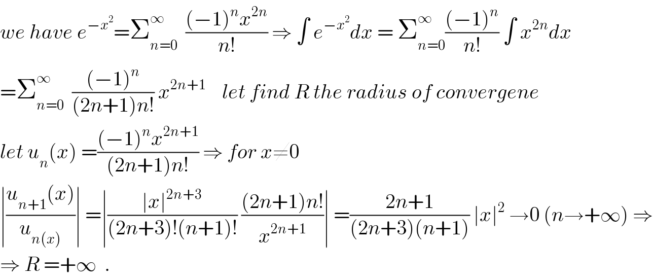 we have e^(−x^2 ) =Σ_(n=0) ^∞   (((−1)^n x^(2n) )/(n!)) ⇒ ∫ e^(−x^2 ) dx = Σ_(n=0) ^∞ (((−1)^n )/(n!)) ∫ x^(2n) dx  =Σ_(n=0) ^∞   (((−1)^n )/((2n+1)n!)) x^(2n+1)     let find R the radius of convergene  let u_n (x) =(((−1)^n x^(2n+1) )/((2n+1)n!)) ⇒ for x≠0   ∣((u_(n+1) (x))/u_(n(x)) )∣ =∣((∣x∣^(2n+3) )/((2n+3)!(n+1)!)) (((2n+1)n!)/x^(2n+1) )∣ =((2n+1)/((2n+3)(n+1))) ∣x∣^2  →0 (n→+∞) ⇒  ⇒ R =+∞  .  