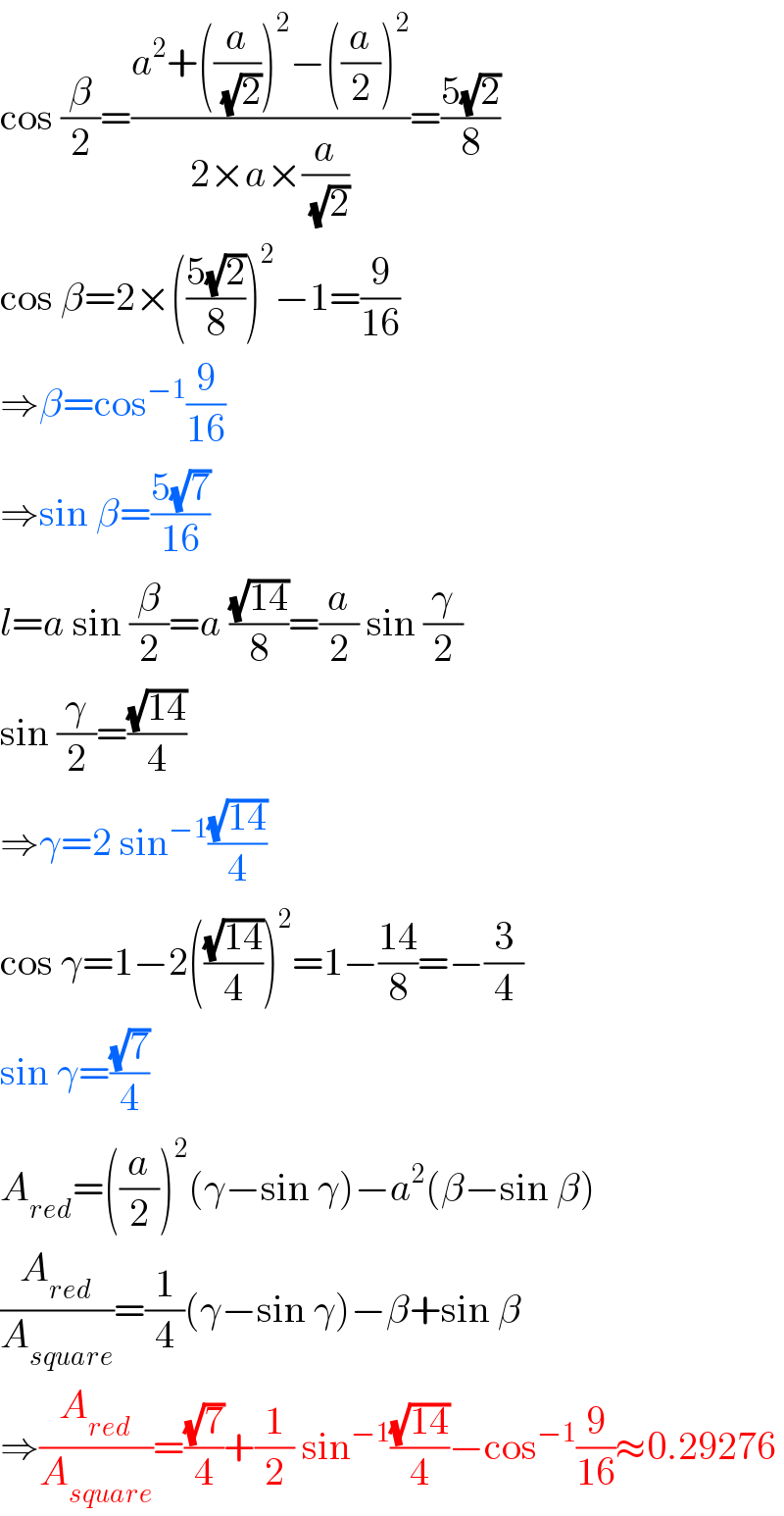 cos (β/2)=((a^2 +((a/(√2)))^2 −((a/2))^2 )/(2×a×(a/(√2))))=((5(√2))/8)  cos β=2×(((5(√2))/8))^2 −1=(9/(16))  ⇒β=cos^(−1) (9/(16))  ⇒sin β=((5(√7))/(16))  l=a sin (β/2)=a ((√(14))/8)=(a/2) sin (γ/2)  sin (γ/2)=((√(14))/4)  ⇒γ=2 sin^(−1) ((√(14))/4)  cos γ=1−2(((√(14))/4))^2 =1−((14)/8)=−(3/4)  sin γ=((√7)/4)  A_(red) =((a/2))^2 (γ−sin γ)−a^2 (β−sin β)  (A_(red) /A_(square) )=(1/4)(γ−sin γ)−β+sin β  ⇒(A_(red) /A_(square) )=((√7)/4)+(1/2) sin^(−1) ((√(14))/4)−cos^(−1) (9/(16))≈0.29276  