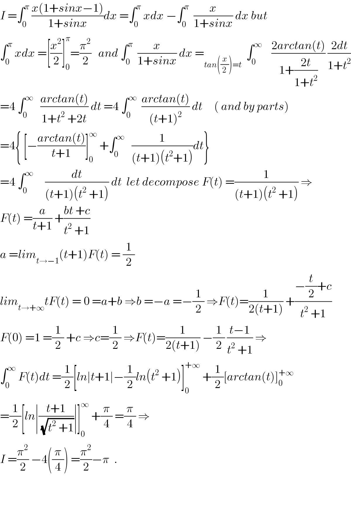 I =∫_0 ^π  ((x(1+sinx−1))/(1+sinx))dx =∫_0 ^π  xdx −∫_0 ^π   (x/(1+sinx)) dx but  ∫_0 ^π  xdx =[(x^2 /2)]_0 ^π =(π^2 /2)   and ∫_0 ^π   (x/(1+sinx)) dx =_(tan((x/2))=t)   ∫_0 ^∞     ((2arctan(t))/(1+((2t)/(1+t^2 )))) ((2dt)/(1+t^2 ))  =4 ∫_0 ^∞    ((arctan(t))/(1+t^2  +2t)) dt =4 ∫_0 ^∞   ((arctan(t))/((t+1)^2 )) dt     ( and by parts)  =4{ [−((arctan(t))/(t+1))]_0 ^∞  +∫_0 ^∞    (1/((t+1)(t^2 +1)))dt}  =4 ∫_0 ^∞      (dt/((t+1)(t^2  +1))) dt  let decompose F(t) =(1/((t+1)(t^2  +1))) ⇒  F(t) =(a/(t+1)) +((bt +c)/(t^2  +1))  a =lim_(t→−1) (t+1)F(t) = (1/2)  lim_(t→+∞) tF(t) = 0 =a+b ⇒b =−a =−(1/2) ⇒F(t)=(1/(2(t+1))) +((−(t/2)+c)/(t^2  +1))  F(0) =1 =(1/2) +c ⇒c=(1/2) ⇒F(t)=(1/(2(t+1))) −(1/2) ((t−1)/(t^2  +1)) ⇒  ∫_0 ^∞  F(t)dt =(1/2)[ln∣t+1∣−(1/2)ln(t^2  +1)]_0 ^(+∞)  +(1/2)[arctan(t)]_0 ^(+∞)   =(1/2)[ln∣((t+1)/(√(t^2  +1)))∣]_0 ^∞  +(π/4) =(π/4) ⇒  I =(π^2 /2) −4((π/4)) =(π^2 /2)−π  .      