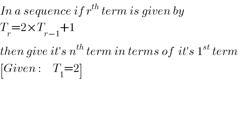 In a sequence if r^(th)  term is given by  T_r =2×T_(r−1) +1  then give it′s n^(th)  term in terms of  it′s 1^(st)  term  [Given :     T_1 =2]  