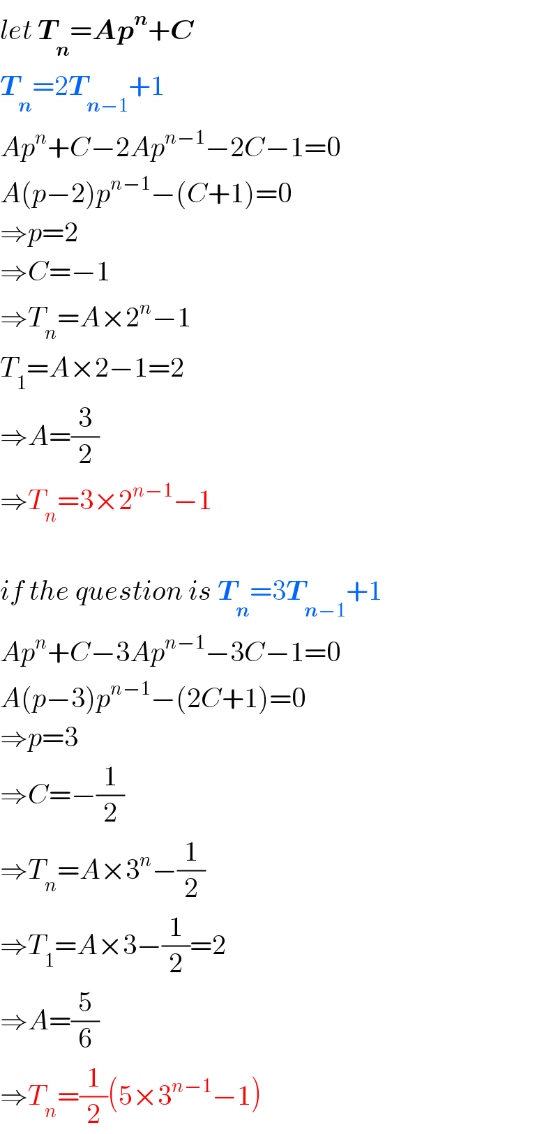 let T_n =Ap^n +C  T_n =2T_(n−1) +1  Ap^n +C−2Ap^(n−1) −2C−1=0  A(p−2)p^(n−1) −(C+1)=0  ⇒p=2  ⇒C=−1  ⇒T_n =A×2^n −1  T_1 =A×2−1=2  ⇒A=(3/2)  ⇒T_n =3×2^(n−1) −1    if the question is T_n =3T_(n−1) +1  Ap^n +C−3Ap^(n−1) −3C−1=0  A(p−3)p^(n−1) −(2C+1)=0  ⇒p=3  ⇒C=−(1/2)  ⇒T_n =A×3^n −(1/2)  ⇒T_1 =A×3−(1/2)=2  ⇒A=(5/6)  ⇒T_n =(1/2)(5×3^(n−1) −1)  