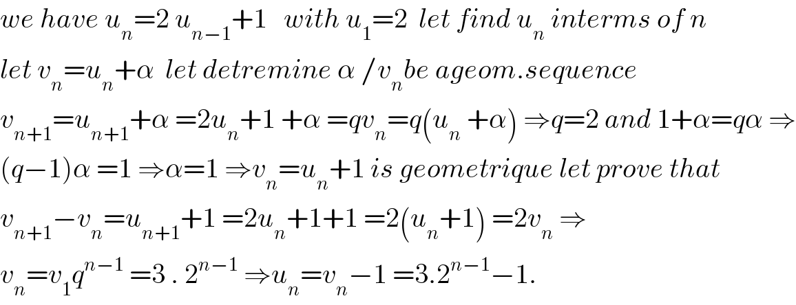 we have u_n =2 u_(n−1) +1   with u_1 =2  let find u_n  interms of n  let v_n =u_n +α  let detremine α /v_n be ageom.sequence  v_(n+1) =u_(n+1) +α =2u_n +1 +α =qv_n =q(u_n  +α) ⇒q=2 and 1+α=qα ⇒  (q−1)α =1 ⇒α=1 ⇒v_n =u_n +1 is geometrique let prove that  v_(n+1) −v_n =u_(n+1) +1 =2u_n +1+1 =2(u_n +1) =2v_n  ⇒  v_n =v_1 q^(n−1)  =3 . 2^(n−1)  ⇒u_n =v_n −1 =3.2^(n−1) −1.  