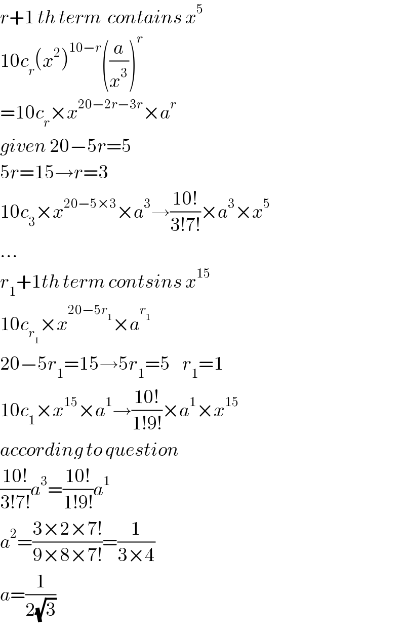 r+1 th term  contains x^5   10c_r (x^2 )^(10−r) ((a/x^3 ))^r   =10c_r ×x^(20−2r−3r) ×a^r   given 20−5r=5  5r=15→r=3  10c_3 ×x^(20−5×3) ×a^3 →((10!)/(3!7!))×a^3 ×x^5   ...  r_1 +1th term contsins x^(15)   10c_r_1  ×x^(20−5r_1 ) ×a^r_1    20−5r_1 =15→5r_1 =5    r_1 =1  10c_1 ×x^(15) ×a^1 →((10!)/(1!9!))×a^1 ×x^(15)   according to question  ((10!)/(3!7!))a^3 =((10!)/(1!9!))a^1   a^2 =((3×2×7!)/(9×8×7!))=(1/(3×4))  a=(1/(2(√3)))  