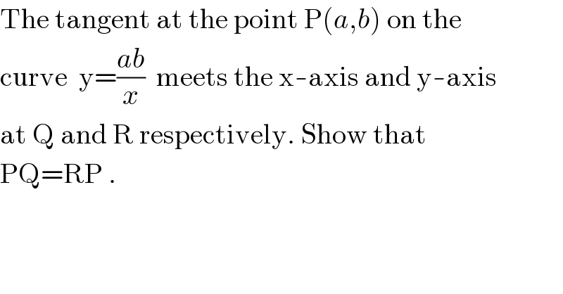 The tangent at the point P(a,b) on the  curve  y=((ab)/x)  meets the x-axis and y-axis  at Q and R respectively. Show that  PQ=RP .  
