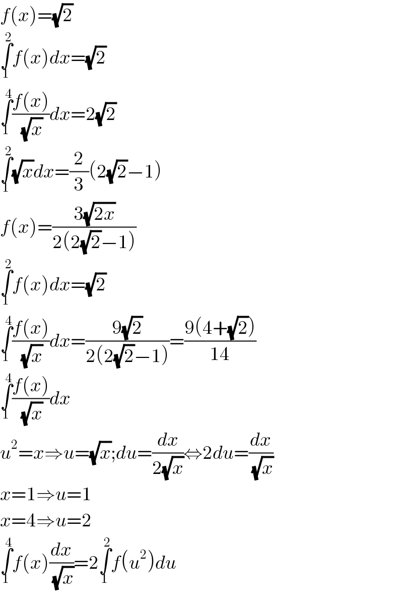 f(x)=(√2)  ∫_1 ^2 f(x)dx=(√2)  ∫_1 ^4 ((f(x))/(√x))dx=2(√2)  ∫_1 ^2 (√x)dx=(2/3)(2(√2)−1)  f(x)=((3(√(2x)))/(2(2(√2)−1)))  ∫_1 ^2 f(x)dx=(√2)  ∫_1 ^4 ((f(x))/(√x))dx=((9(√2))/(2(2(√2)−1)))=((9(4+(√2)))/(14))  ∫_1 ^4 ((f(x))/(√x))dx  u^2 =x⇒u=(√x);du=(dx/(2(√x)))⇔2du=(dx/(√x))  x=1⇒u=1  x=4⇒u=2  ∫_1 ^4 f(x)(dx/(√x))=2∫_1 ^2 f(u^2 )du  