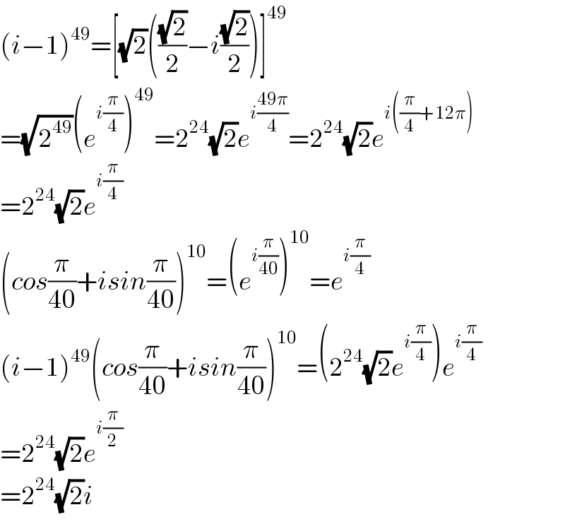 (i−1)^(49) =[(√2)(((√2)/2)−i((√2)/2))]^(49)   =(√2^(49) )(e^(i(π/4)) )^(49) =2^(24) (√2)e^(i((49π)/4)) =2^(24) (√2)e^(i((π/4)+12π))   =2^(24) (√2)e^(i(π/4))   (cos(π/(40))+isin(π/(40)))^(10) =(e^(i(π/(40))) )^(10) =e^(i(π/4))   (i−1)^(49) (cos(π/(40))+isin(π/(40)))^(10) =(2^(24) (√2)e^(i(π/4)) )e^(i(π/4))   =2^(24) (√2)e^(i(π/2))   =2^(24) (√2)i  