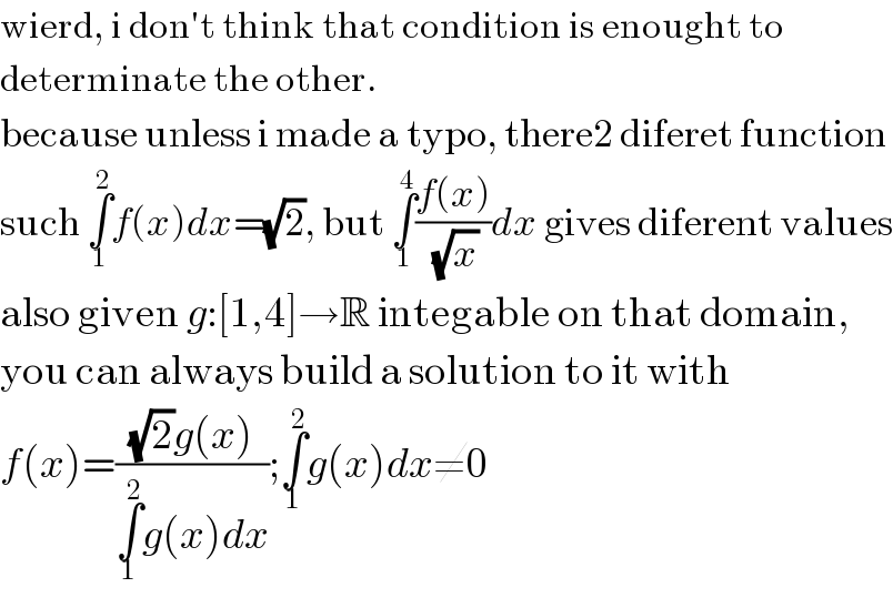 wierd, i don′t think that condition is enought to  determinate the other.  because unless i made a typo, there2 diferet function  such ∫_1 ^2 f(x)dx=(√2), but ∫_1 ^4 ((f(x))/(√x))dx gives diferent values  also given g:[1,4]→R integable on that domain,  you can always build a solution to it with  f(x)=(((√2)g(x))/(∫_1 ^2 g(x)dx));∫_1 ^2 g(x)dx≠0  