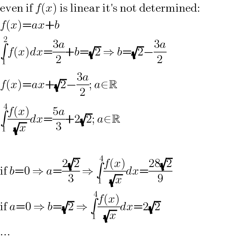 even if f(x) is linear it′s not determined:  f(x)=ax+b  ∫_1 ^2 f(x)dx=((3a)/2)+b=(√2) ⇒ b=(√2)−((3a)/2)  f(x)=ax+(√2)−((3a)/2); a∈R  ∫_1 ^4 ((f(x))/(√x))dx=((5a)/3)+2(√2); a∈R    if b=0 ⇒ a=((2(√2))/3) ⇒ ∫_1 ^4 ((f(x))/(√x))dx=((28(√2))/9)  if a=0 ⇒ b=(√2) ⇒ ∫_1 ^4 ((f(x))/(√x))dx=2(√2)  ...  
