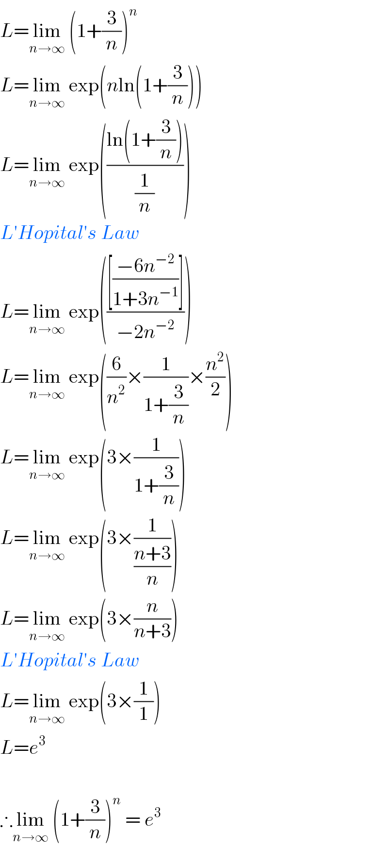 L=lim_(n→∞)  (1+(3/n))^n   L=lim_(n→∞)  exp(nln(1+(3/n)))  L=lim_(n→∞)  exp(((ln(1+(3/n)))/(1/n)))  L′Hopital′s Law  L=lim_(n→∞)  exp((([((−6n^(−2) )/(1+3n^(−1) ))])/(−2n^(−2) )))  L=lim_(n→∞)  exp((6/n^2 )×(1/(1+(3/n)))×(n^2 /2))  L=lim_(n→∞)  exp(3×(1/(1+(3/n))))  L=lim_(n→∞)  exp(3×(1/((n+3)/n)))  L=lim_(n→∞)  exp(3×(n/(n+3)))  L′Hopital′s Law  L=lim_(n→∞)  exp(3×(1/1))  L=e^3     ∴lim_(n→∞)  (1+(3/n))^n  = e^3   
